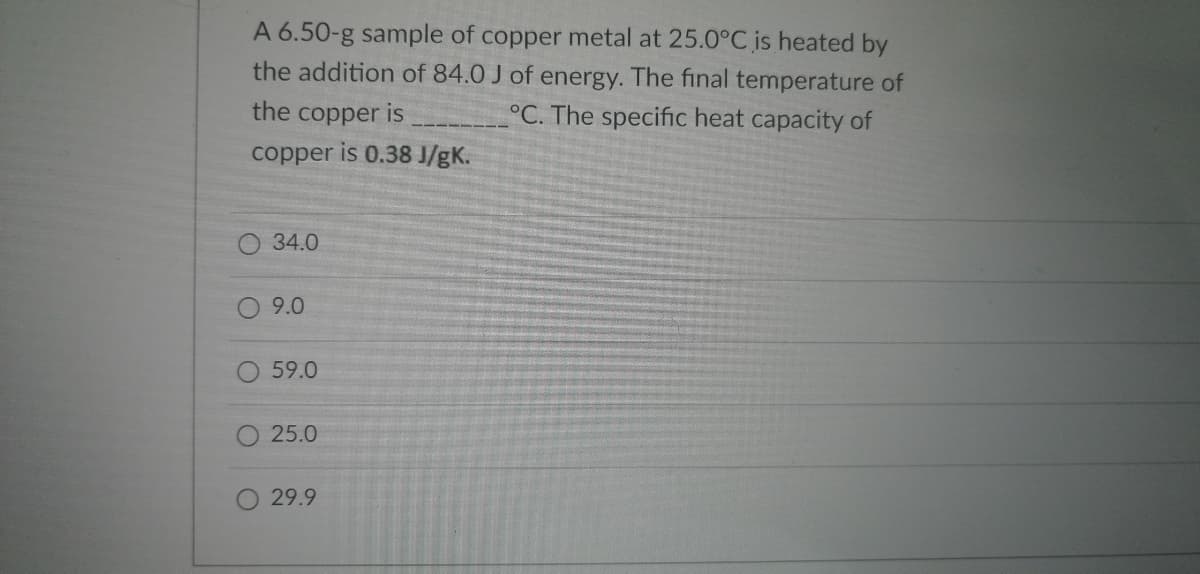 A 6.50-g sample of copper metal at 25.0°C is heated
the addition of 84.0 J of energy. The final temperature of
°C. The specific heat capacity of
the copper is
copper
is 0.38 J/gK.
34.0
9.0
59.0
25.0
29.9