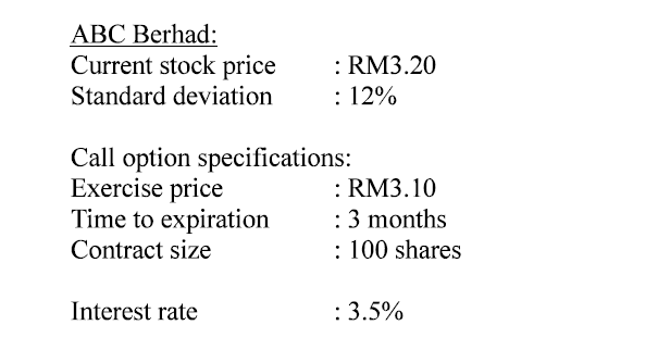 АВС Вerhad:
Current stock price
: RM3.20
: 12%
Standard deviation
Call option specifications:
Exercise price
Time to expiration
: RM3.10
: 3 months
: 100 shares
Contract size
Interest rate
: 3.5%
