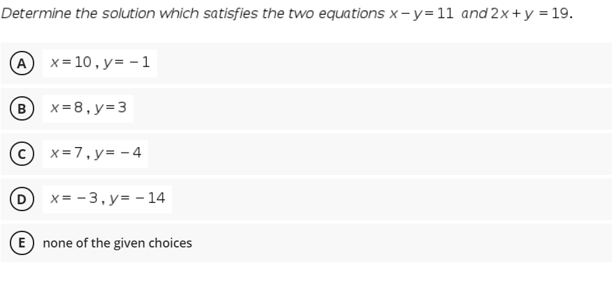 Determine the solution which satisfies the two equations x -y=11 and 2x+y = 19.
A
x = 10 , y= - 1
B
x = 8, y= 3
x=7,y= - 4
D
x = - 3, y= – 14
E none of the given choices

