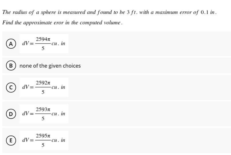 The radius of a sphere is measured and found to be 3 ft. with a maximum error of 0.1 in.
Find the approximate eror in the computed volume.
2594n
(A
dV =
-си. in
5
B none of the given choices
2592n
-си. in
5
c)
dV =
2593r
dV = cu. in
5
D)
2595A
E
dV= -
-си. in
