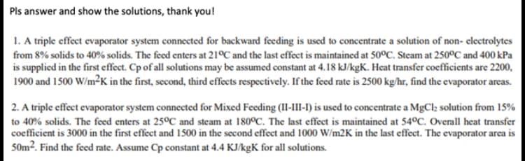 Pls answer and show the solutions, thank you!
1. A triple effect evaporator system connected for backward feeding is used to concentrate a solution of non- electrolytes
from 8% solids to 40% solids. The feed enters at 21ºC and the last effect is maintained at 50°C. Steam at 250ºC and 400 kPa
is supplied in the first effect. Cp of all solutions may be assumed constant at 4.18 kJ/kgK. Heat transfer coefficients are 2200,
1900 and 1500 W/m²K in the first, second, third effects respectively. If the feed rate is 2500 kg/hr, find the evaporator areas.
2. A triple effect evaporator system connected for Mixed Feeding (II-III-I) is used to concentrate a MgCl; solution from 15%
to 40% solids. The feed enters at 25°C and steam at 180°C. The last effect is maintained at 54°C. Overall heat transfer
coefficient is 3000 in the first effect and 1500 in the second effect and 1000 W/m2K in the last effect. The evaporator area is
50m². Find the feed rate. Assume Cp constant at 4.4 KJ/kgK for all solutions.
