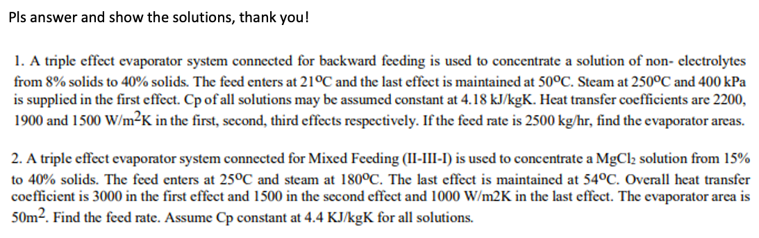 Pls answer and show the solutions, thank you!
1. A triple effect evaporator system connected for backward feeding is used to concentrate a solution of non- electrolytes
from 8% solids to 40% solids. The feed enters at 21°C and the last effect is maintained at 50°C. Steam at 250°C and 400 kPa
is supplied in the first effect. Cp of all solutions may be assumed constant at 4.18 kJ/kgK. Heat transfer coefficients are 2200,
1900 and 1500 W/m²K in the first, second, third effects respectively. If the feed rate is 2500 kg/hr, find the evaporator areas.
2. A triple effect evaporator system connected for Mixed Feeding (II-III-I) is used to concentrate a MgCl2 solution from 15%
to 40% solids. The feed enters at 25°C and steam at 180°C. The last effect is maintained at 54°C. Overall heat transfer
coefficient is 3000 in the first effect and 1500 in the second effect and 1000 W/m2K in the last effect. The evaporator area is
50m2. Find the feed rate. Assume Cp constant at 4.4 KJ/kgK for all solutions.
