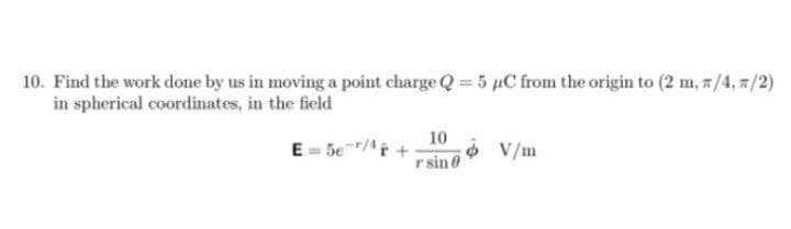 10. Find the work done by us in moving a point charge Q = 5 µC from the origin to (2 m, z/4,7/2)
in spherical coordinates, in the field
10
E = 5e/r
r sin 0
O V/m
