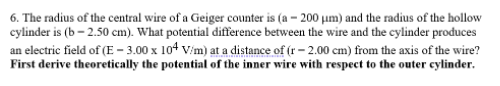 6. The radius of the central wire of a Geiger counter is (a – 200 um) and the radius of the hollow
cylinder is (b – 2.50 cm). What potential difference between the wire and the cylinder produces
an electric field of (E – 3.00 x 104 V/m) at a distance of (r – 2.00 cm) from the axis of the wire?
First derive theoretically the potential of the inner wire with respect to the outer cylinder.
