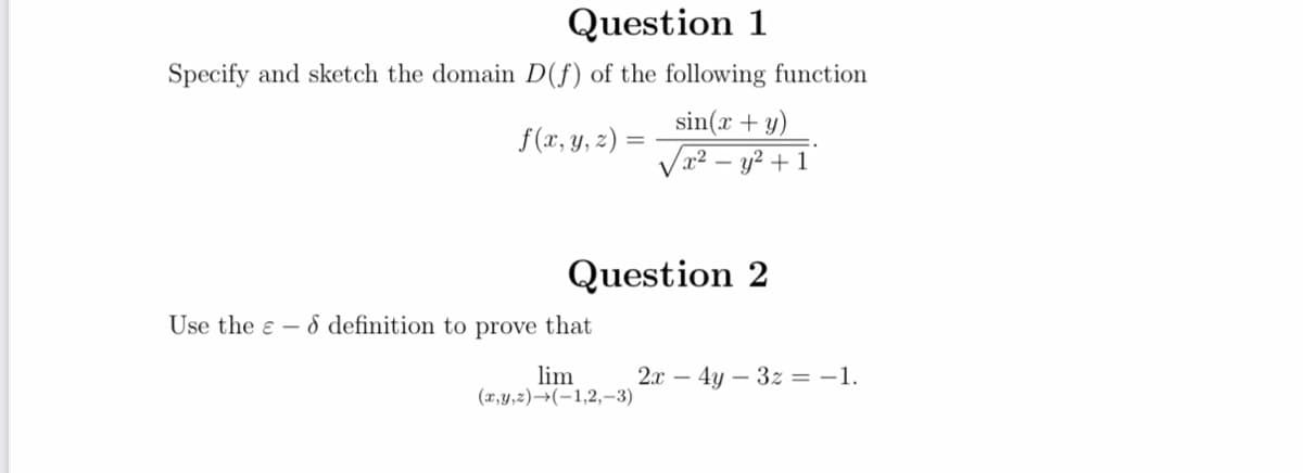 Question 1
Specify and sketch the domain D(f) of the following function
sin(x + y)
Vx2 – y? + 1
f(x, y, z) =
Question 2
Use the e - 8 definition to prove that
lim
(x,y,z)→(-1,2,-3)
2.x – 4y – 3z = -1.
