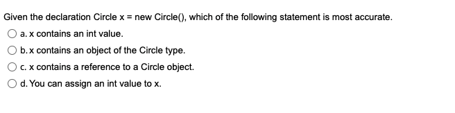 Given the declaration Circle x = new Circle(), which of the following statement is most accurate.
a. x contains an int value.
b.x contains an object of the Circle type.
c. x contains a reference to a Circle object.
d. You can assign an int value to x.
