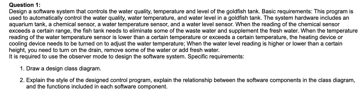 Question 1:
Design a software system that controls the water quality, temperature and level of the goldfish tank. Basic requirements: This program is
used to automatically control the water quality, water temperature, and water level in a goldfish tank. The system hardware includes an
aquarium tank, a chemical sensor, a water temperature sensor, and a water level sensor. When the reading of the chemical sensor
exceeds a certain range, the fish tank needs to eliminate some of the waste water and supplement the fresh water. When the temperature
reading of the water temperature sensor is lower than a certain temperature or exceeds a certain temperature, the heating device or
cooling device needs to be turned on to adjust the water temperature; When the water level reading is higher or lower than a certain
height, you need to turn on the drain, remove some of the water or add fresh water.
It is required to use the observer mode to design the software system. Specific requirements:
1. Draw a design class diagram.
2. Explain the style of the designed control program, explain the relationship between the software components in the class diagram,
and the functions included in each software component.
