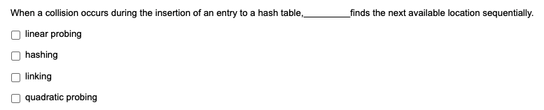 When a collision occurs during the insertion of an entry to a hash table,
_finds the next available location sequentially.
linear probing
hashing
linking
O quadratic probing
