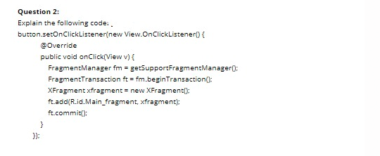 Question 2:
Explain the following code.
button.setOnClickListener(new View.OnClickListener) {
@Override
public void onClick(View v) {
FragmentManager fm = getSupportFragmentManager():
FragmentTransaction ft = fm.beginTransaction();
XFragment xfragment = new XFragment():
ft.add(R.id.Main_fragment, xfragment):
ft.commit():
}
}):
