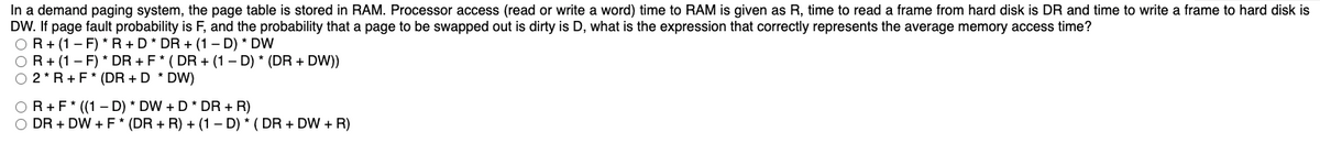 In a demand paging system, the page table is stored in RAM. Processor access (read or write a word) time to RAM is given as R, time to read a frame from hard disk is DR and time to write a frame to hard disk is
DW. If page fault probability is F, and the probability that a page to be swapped out is dirty is D, what is the expression that correctly represents the average memory access time?
OR+ (1- F) * R +D* DR + (1 – D) * DW
OR+ (1 - F) * DR + F* ( DR + (1 – D) * (DR + DW))
O 2* R+F* (DR + D * DW)
OR+F* ((1 – D) * DW + D* DR + R)
DR + DW + F* (DR + R) + (1 – D) * ( DR + DW + R)
