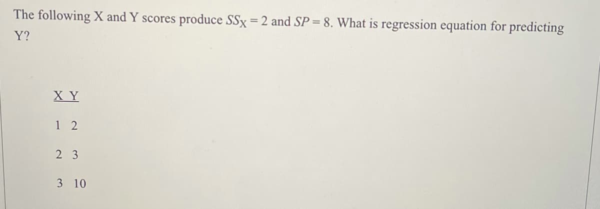 The following X and Y scores produce SSx = 2 and SP = 8. What is regression equation for predicting
Y?
X Y
1 2
2 3
3 10
