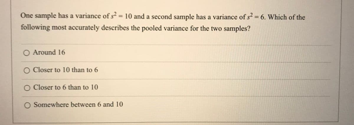 One sample has a variance of s2 = 10 and a second sample has a variance of s? 6. Which of the
%3D
following most accurately describes the pooled variance for the two samples?
O Around 16
O Closer to 10 than to 6
O Closer to 6 than to 10
O Somewhere between 6 and 10
