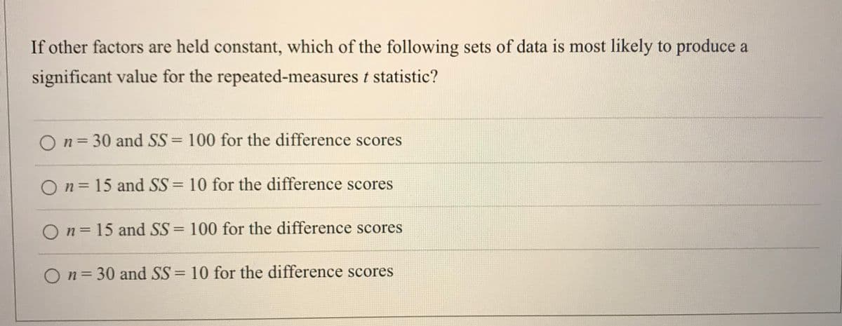 If other factors are held constant, which of the following sets of data is most likely to produce a
significant value for the repeated-measures t statistic?
O n= 30 and SS 100 for the difference scores
On=15 and SS = 10 for the difference scores
On = 15 and SS= 100 for the difference scores
%3D
O n= 30 and SS = 10 for the difference scores
%3D
