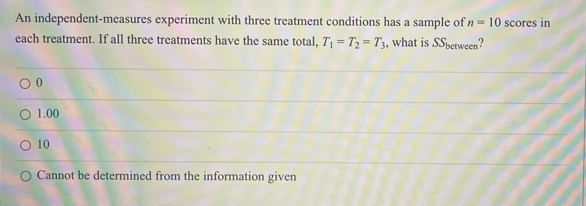 An independent-measures experiment with three treatment conditions has a sample of n = 10 scores in
each treatment. If all three treatments have the same total, T¡ = T2 = T3, what is SSbetween?
O 1.00
O 10
O Cannot be determined from the information given

