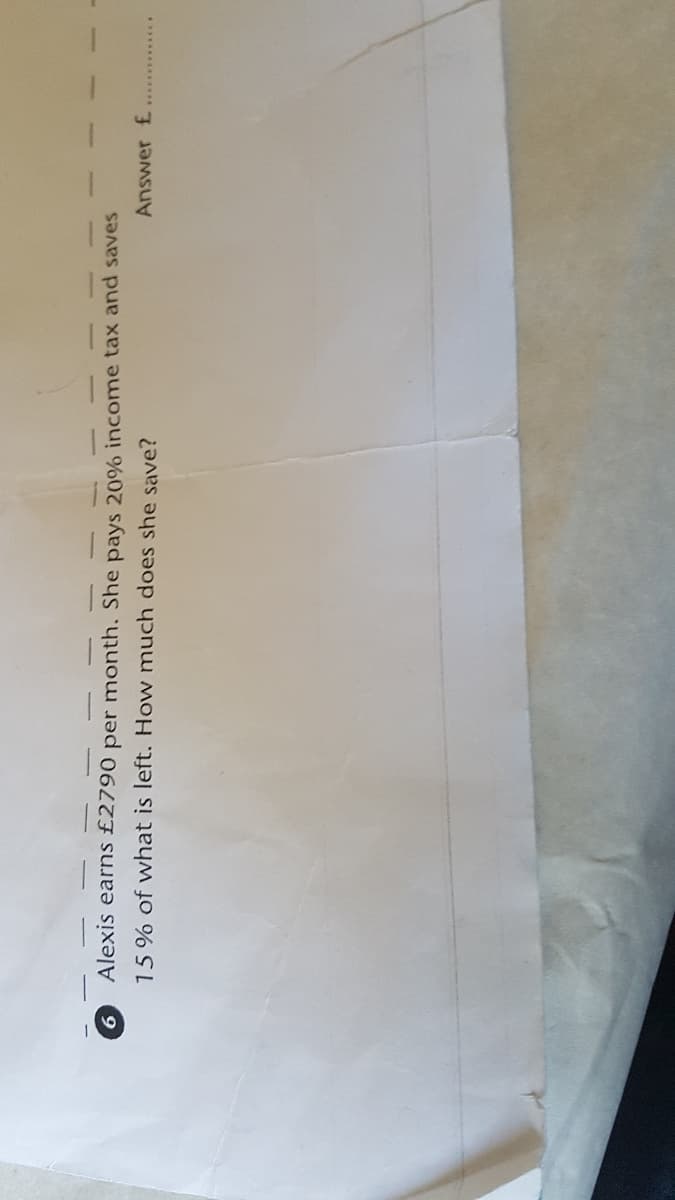 6.
Alexis earns £2790 per month. She pays 20% income tax and saves
15% of what is left. How much does she save?
Answer £
