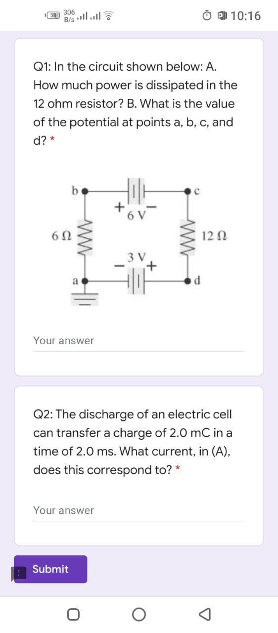 306
B/s
O A 10:16
Q1: In the circuit shown below: A.
How much power is dissipated in the
12 ohm resistor? B. What is the value
of the potential at points a, b, c, and
d? *
6 V
60
12 0
3 V
a
Your answer
Q2: The discharge of an electric cell
can transfer a charge of 2.0 mC
time of 2.0 ms. What current, in (A),
does this correspond to? *
Your answer
Submit

