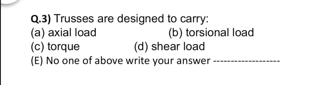Q.3) Trusses are designed to carry:
(а) ахіal load
(c) torque
(E) No one of above write your answer
(b) torsional load
(d) shear load
