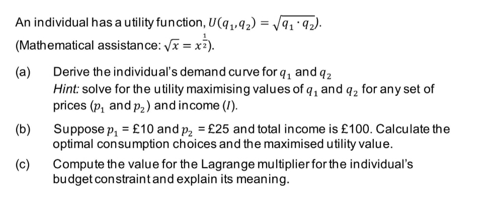 An individual has a utility function, U(q,,42) = V9ı'92).
%3D
(Mathematical assistance: x = x2).
(a)
Derive the individual's demand curve for q, and q2
Hint: solve for the utility maximising values of q, and q2 for any set of
prices (p, and p,) and income (I).
(b)
Suppose p, = £10 and p, = £25 and total income is £100. Calculate the
optimal consumption choices and the maximised utility value.
Compute the value for the Lagrange multiplier for the individual's
budget constraintand explain its meaning.
(c)
