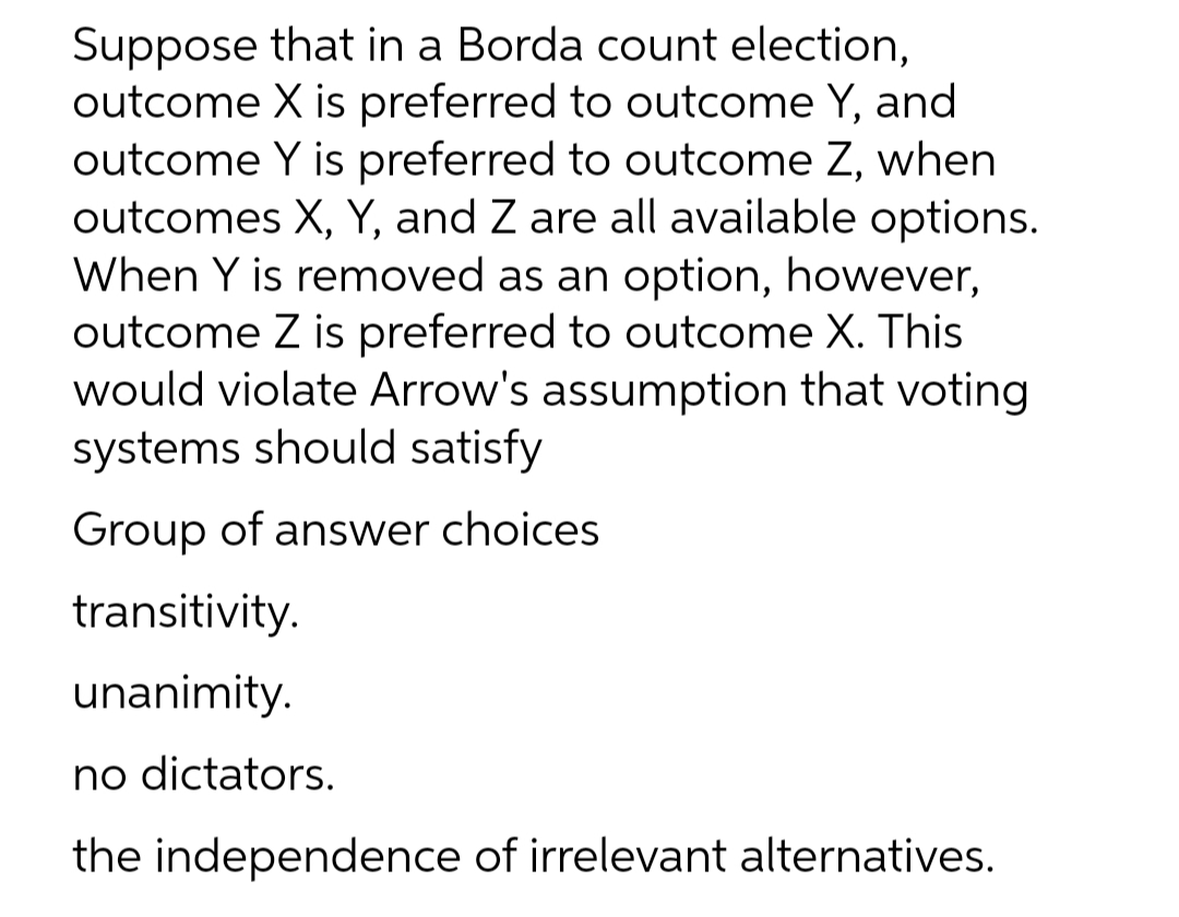 Suppose that in a Borda count election,
outcome X is preferred to outcome Y, and
outcome Y is preferred to outcome Z, when
outcomes X, Y, and Z are all available options.
When Y is removed as an option, however,
outcome Z is preferred to outcome X. This
would violate Arrow's assumption that voting
systems should satisfy
Group of answer choices
transitivity.
unanimity.
no dictators.
the independence of irrelevant alternatives.
