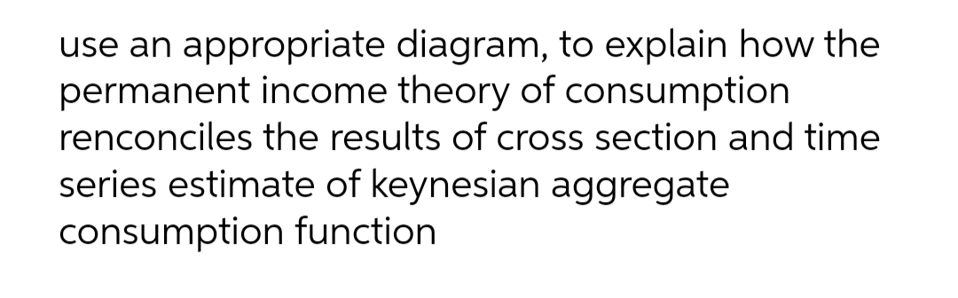use an appropriate diagram, to explain how the
permanent income theory of consumption
renconciles the results of cross section and time
series estimate of keynesian aggregate
consumption function
