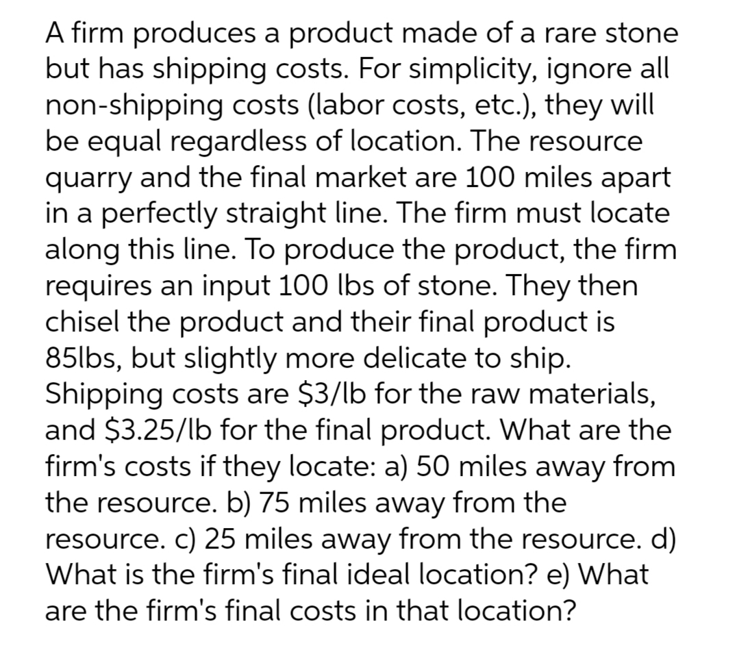 A firm produces a product made of a rare stone
but has shipping costs. For simplicity, ignore all
non-shipping costs (labor costs, etc.), they will
be equal regardless of location. The resource
quarry and the final market are 100 miles apart
in a perfectly straight line. The firm must locate
along this line. To produce the product, the firm
requires an input 100 lbs of stone. They then
chisel the product and their final product is
85lbs, but slightly more delicate to ship.
Shipping costs are $3/lb for the raw materials,
and $3.25/lb for the final product. What are the
firm's costs if they locate: a) 50 miles away from
the resource. b) 75 miles away from the
resource. c) 25 miles away from the resource. d)
What is the firm's final ideal location? e) What
are the firm's final costs in that location?
