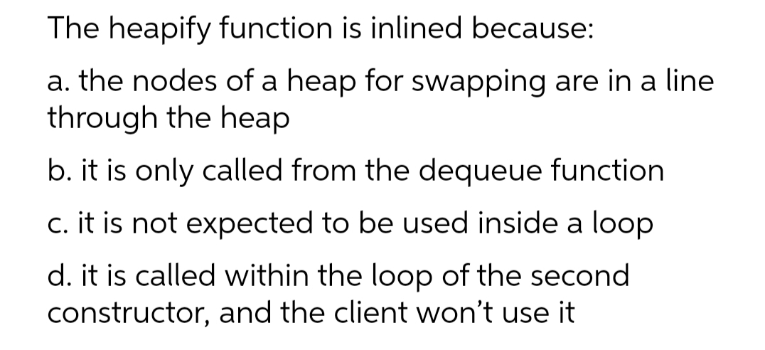 The heapify function is inlined because:
a. the nodes of a heap for swapping are in a line
through the heap
b. it is only called from the dequeue function
c. it is not expected to be used inside a loop
d. it is called within the loop of the second
constructor, and the client won't use it
