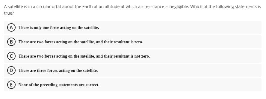 A satellite is in a circular orbit about the Earth at an altitude at which air resistance is negligible. Which of the following statements is
true?
A There is only one force acting on the satellite.
(B) There are two forces acting on the satellite, and their resultant is zero.
There are two forces acting on the satellite, and their resultant is not zero.
(D There are three forces acting on the satellite.
(E) None of the preceding statements are correct.
