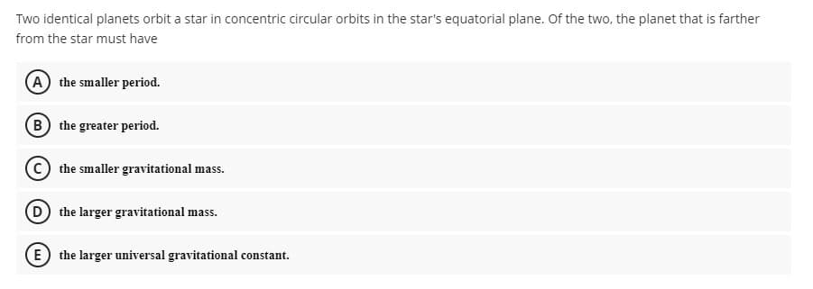 Two identical planets orbit a star in concentric circular orbits in the star's equatorial plane. Of the two, the planet that is farther
from the star must have
A the smaller period.
B the greater period.
C the smaller gravitational mass.
D the larger gravitational mass.
E) the larger universal gravitational constant.
