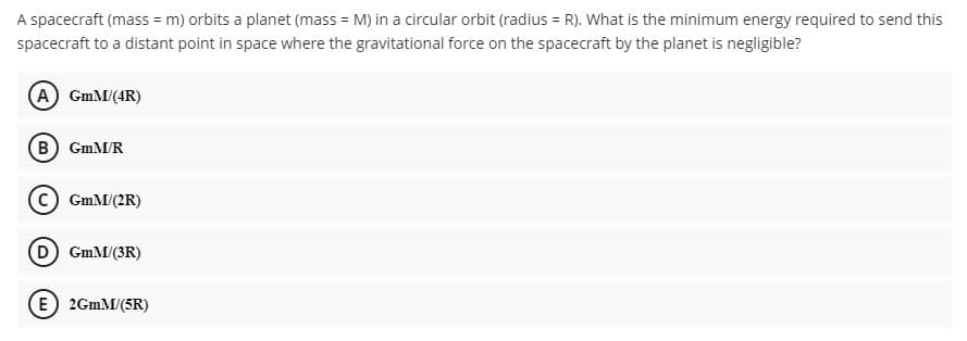 A spacecraft (mass = m) orbits a planet (mass = M) in a circular orbit (radius = R). What is the minimum energy required to send this
spacecraft to a distant point in space where the gravitational force on the spacecraft by the planet is negligible?
A GmM/(4R)
B GmM/R
GmM/(2R)
(D) GmM/(3R)
E) 2GMM/(5R)
