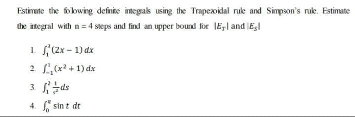 Estimate the following definite integrals using the Trapezoidal rule and Simpson's rule. Estimate
the integral with n = 4 steps and find an upper bound for E, and Es
1.
(2x - 1) dx
2.
¹₁(x² + 1) dx
3.
ds
4. S sint dt