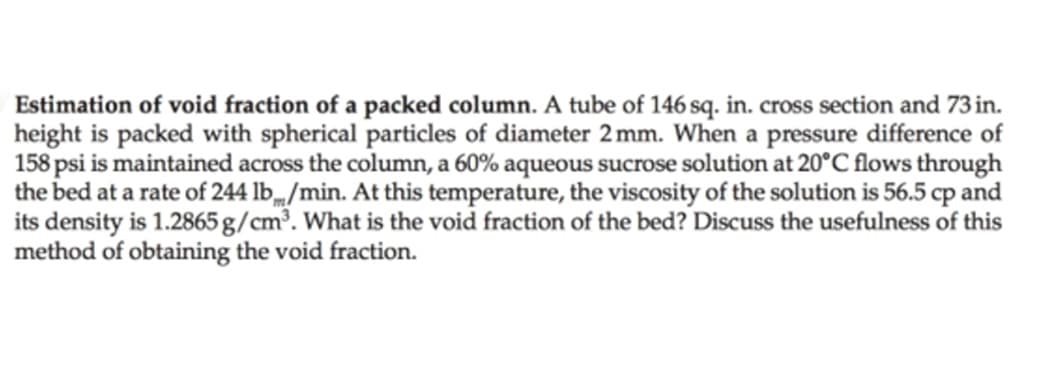 Estimation of void fraction of a packed column. A tube of 146 sq. in. cross section and 73 in.
height is packed with spherical particles of diameter 2mm. When a pressure difference of
158 psi is maintained across the column, a 60% aqueous sucrose solution at 20°C flows through
the bed at a rate of 244 lb/min. At this temperature, the viscosity of the solution is 56.5 cp and
its density is 1.2865 g/cm³. What is the void fraction of the bed? Discuss the usefulness of this
method of obtaining the void fraction.

