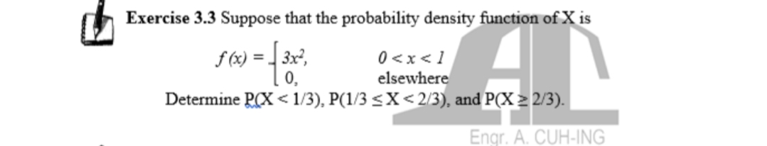 Exercise 3.3 Suppose that the probability density function of X is
[ > x >0
Determine PCX < 1/3), P(1/3 <X<2/3), and P(X > 2/3).
0,
elsewhere
Engr. A. CUH-ING

