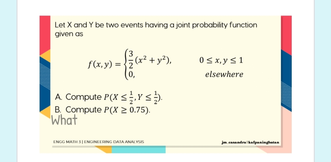Let X and Y be two events having a joint probability function
given as
(x² + y²),
0 < x, y < 1
f(x, y) =
elsewhere
A. Compute P(X <Y.
B. Compute P(X > 0.75).
What
ENGG MATH3| ENGINEERING DATA ANALYSIS
jm casandra| kafpaningbatan
