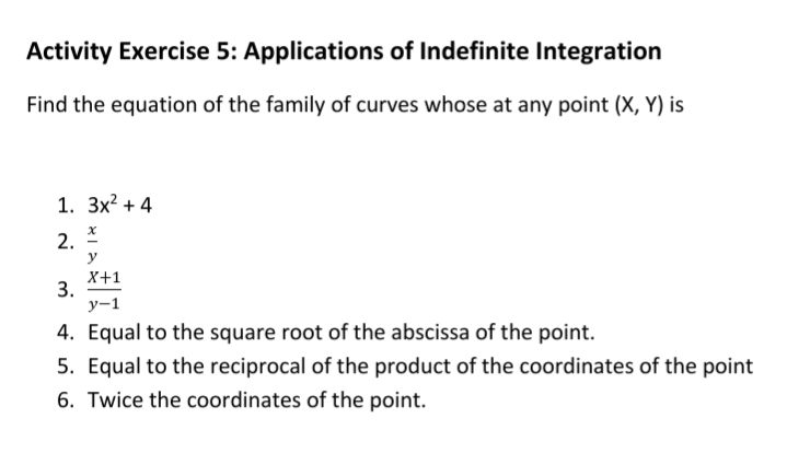 Activity Exercise 5: Applications of Indefinite Integration
Find the equation of the family of curves whose at any point (X, Y) is
1. 3x? + 4
2.
y
X+1
3.
у-1
4. Equal to the square root of the abscissa of the point.
5. Equal to the reciprocal of the product of the coordinates of the point
6. Twice the coordinates of the point.
