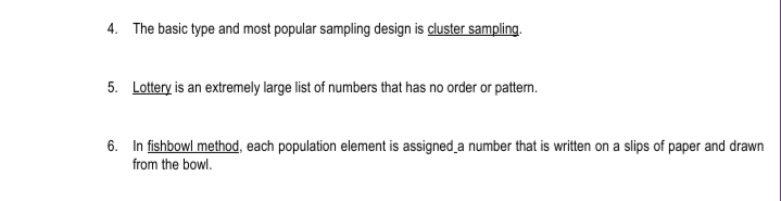 4. The basic type and most popular sampling design is cluster sampling.
5. Lottery is an extremely large list of numbers that has no order or pattern.
6. In fishbowl method, each population element is assigned a number that is written on a slips of paper and drawn
from the bowl.
