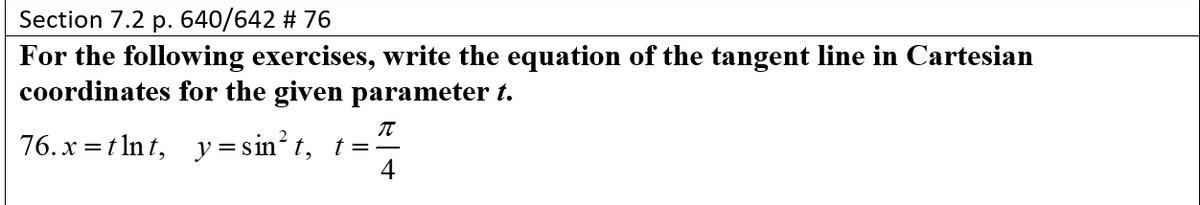 Section 7.2 p. 640/642 # 76
For the following exercises, write the equation of the tangent line in Cartesian
coordinates for the given parameter t.
76. x = t Int, y = sin² t, t=
4
