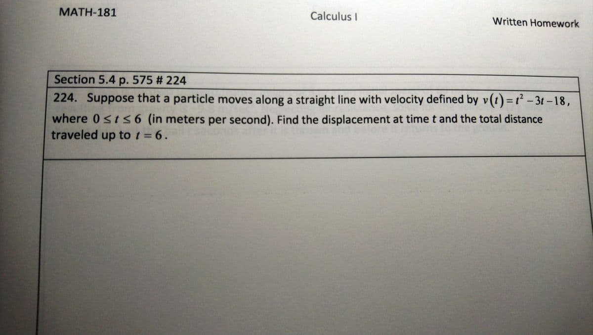 MATH-181
Calculus I
Written Homework
Section 5.4 p. 575 # 224
224. Suppose that a particle moves along a straight line with velocity defined by v(t)=t² – 3t -18,
where 0st <6 (in meters per second). Find the displacement at time t and the total distance
traveled up to t = 6.
