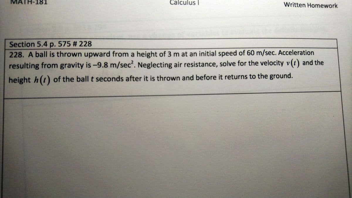 ATH-181
Calculus I
Written Homework
Section 5.4 p. 575 # 228
228. A ball is thrown upward from a height of 3 m at an initial speed of 60 m/sec. Acceleration
resulting from gravity is-9.8 m/sec. Neglecting air resistance, solve for the velocity v(t) and the
height h(t) of the ball t seconds after it is thrown and before it returns to the ground.
