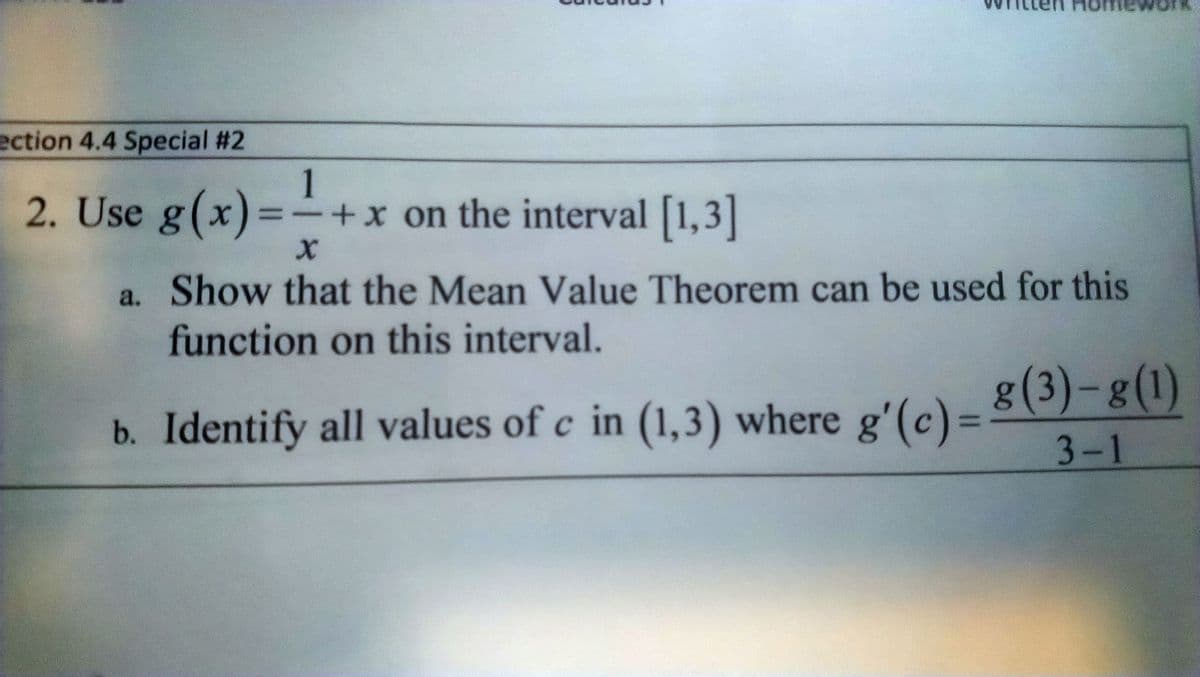 Homework
ection 4.4 Special #2
1
2. Use g(x)=
=+x on the interval [1,3]
a. Show that the Mean Value Theorem can be used for this
function on this interval.
b. Identify all values of c in (1,3) where e'(c)= 8(3) –8(1)
3-1
