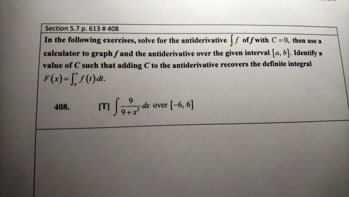 Section 5.7 p. 613 # 408
In the following exercises, solve for the antiderivative f of f with C=0, then use a
calculator to graph f and the antiderivative over the given interval [a, b]. Identify a
value of C such that adding C to the antiderivative recovers the definite integral
F(x)=[f(t)dt.
%3D
9.
dx over [-6, 6]
9+x?
408.
[T]
