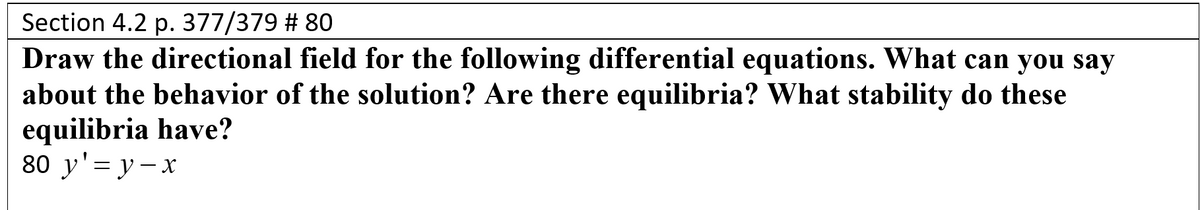 Section 4.2 p. 377/379 # 80
Draw the directional field for the following differential equations. What can you say
about the behavior of the solution? Are there equilibria? What stability do these
equilibria have?
80 y'= y-x
