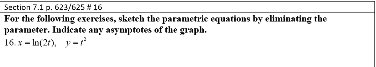 Section 7.1 p. 623/625 # 16
For the following exercises, sketch the parametric equations by eliminating the
parameter. Indicate any asymptotes of the graph.
16. x = ln(2t), y=t²