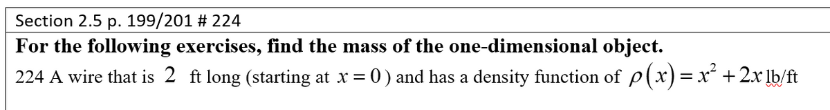 Section 2.5 p. 199/201 # 224
For the following exercises, find the mass of the one-dimensional object.
224 A wire that is 2 ft long (starting at x = 0) and has a density function of p(x)= x´ +2x lb/ft
