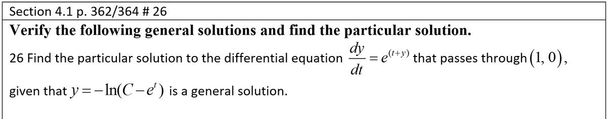Section 4.1 p. 362/364 # 26
Verify the following general solutions and find the particular solution.
dy
elt+y)
dt
26 Find the particular solution to the differential equation
that passes through (1, 0),
given that y = - In(C-e') is a general solution.
