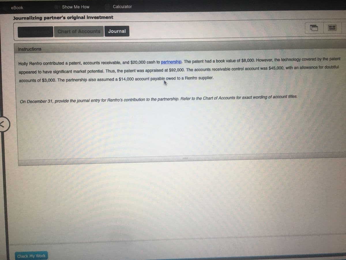 eBook
Show Me How
Calculator
Journallzing partner's original Investment
Chart of Accounts
Journal
Instructions
Holly Renfro contributed a patent, accounts receivable, and $20,000 cash to partnership. The patent had a book value of $8,000. However, the technology covered by the patent
appeared to have significant market potential. Thus, the patent was appraised at $92,000. The accounts receivable control account was $45,000, with an allowance for doubtful
accounts of $3,000. The partnership also assumed a $14,000 account payable owed to a Renfro supplier.
On December 31, provide the journal entry for Renfro's contribution to the partnership. Refer to the Chart of Accounts for exact wording of account titles.
Check My Work
