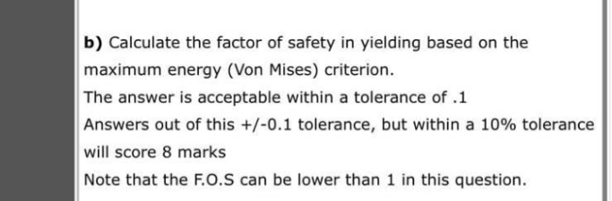b) Calculate the factor of safety in yielding based on the
maximum energy (Von Mises) criterion.
The answer is acceptable within a tolerance of .1
Answers out of this +/-0.1 tolerance, but within a 10% tolerance
will score 8 marks
Note that the F.O.S can be lower than 1 in this question.
