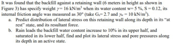 It was found that the backfill against a retaining wall (6 meters in height as shown in
Figure 3) has specify weight y= 16 kN/m³ when its water content w= 5 %, S = 0.12, its
internal friction angle was measured as 30° (take G,= 2.7 and xw = 10 kN/m³).
a. Predict distribution of lateral stress on this retaining wall along its depth in its “at
rest" state, and its resultant force.
b. Rain leads the backfill water content increase to 10% in its upper half, and
saturated in its lower half, find and plot its lateral stress and pore pressures along
its depth in an active state.
