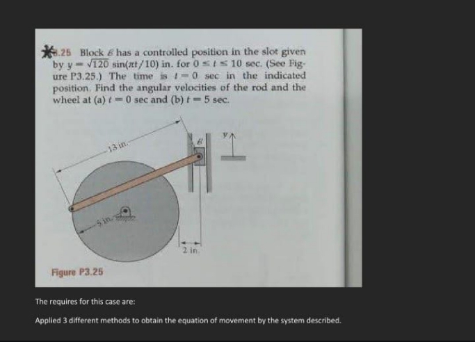 *. 25 Block 6 has a controlled position in the slot given
by y- V120 sin(nt/10) in. for 0 sIS 10 sec. (See Fig-
ure P3.25.) The time is -0 sec in the indicated
position, Find the angular velocities of the rod and the
wheel at (a) t=0 sec and (b) t =5 sec.
%3D
13 in.
2 in.
Figure P3.25
The requires for this case are:
Applied 3 different methods to obtain the equation of movement by the system described.
