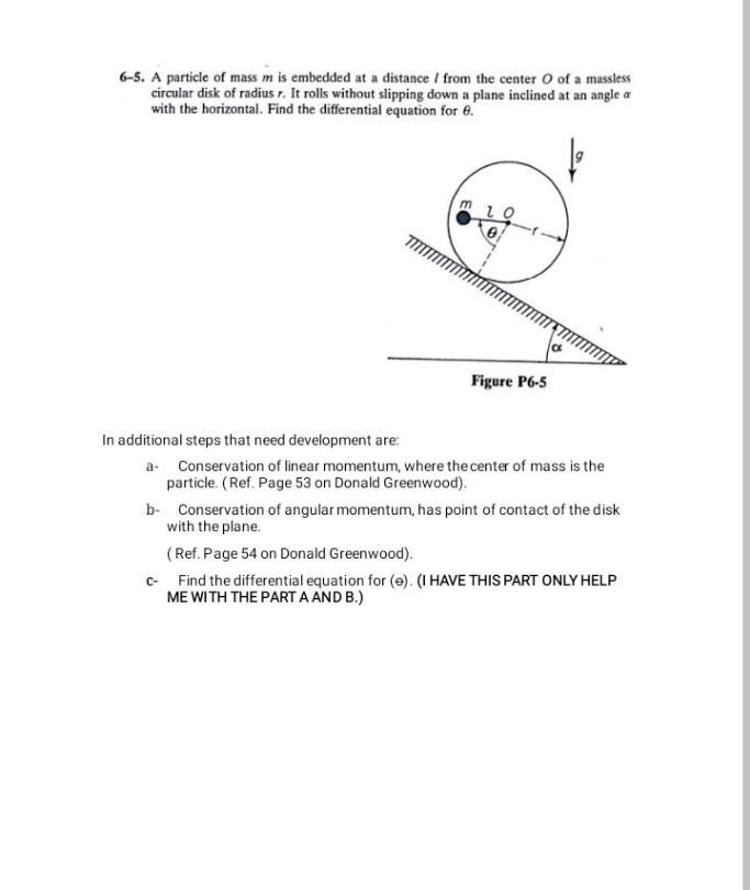 6-5. A particle of mass m is embedded at a distance / from the center O of a massless
circular disk of radius r. It rolls without slipping down a plane inclined at an angle a
with the horizontal. Find the differential equation for 6.
Figure P6-5
In additional steps that need development are:
a- Conservation of linear momentum, where the center of mass is the
particle. (Ref. Page 53 on Donald Greenwood).
b- Conservation of angular momentum, has point of contact of the disk
with the plane.
(Ref. Page 54 on Donald Greenwood).
c- Find the differential equation for (e). (I HAVE THIS PART ONLY HELP
ME WITH THE PART A AND B.)
