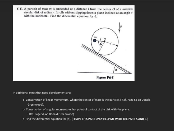 6-5. A particle of mass m is embedded at a distance / from the center O of a massless
circular disk of radius r. It rolls without slipping down a plane inclined at an angle a
with the horizontal. Find the differential equation for 6.
Figure P6-5
In additional steps that need development are:
a- Conservation of linear momentum, where the center of mass is the particle. ( Ref. Page 53 on Donald
Greenwood).
b- Conservation of angular momentum, has point of contact of the disk with the plane.
( Ref. Page 54 on Donald Greenwood).
C- Find the differential equation for (e). (I HAVE THIS PART ONLY HELP ME WITH THE PART A AND B.)
